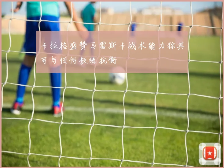 卡拉格盛赞马雷斯卡战术能力称其可与任何教练抗衡
