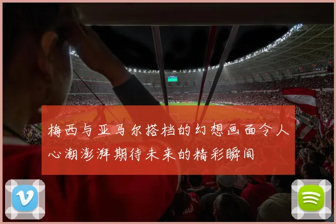 梅西与亚马尔搭档的幻想画面令人心潮澎湃期待未来的精彩瞬间