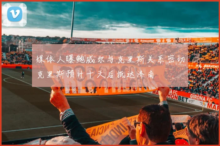 媒体人曝鲍威尔与克里斯关系密切克里斯预计十天后抵达济南