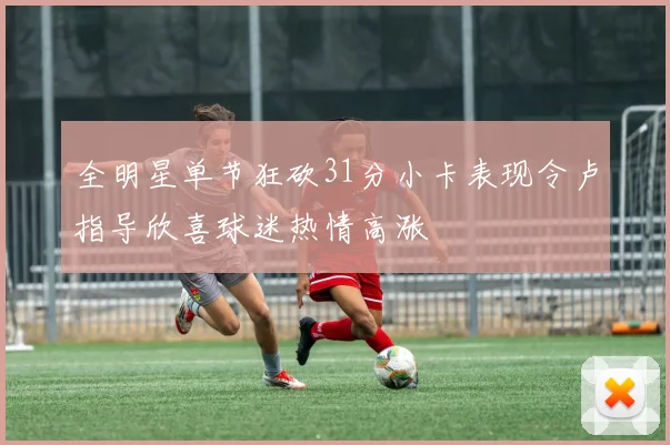 全明星单节狂砍31分小卡表现令卢指导欣喜球迷热情高涨