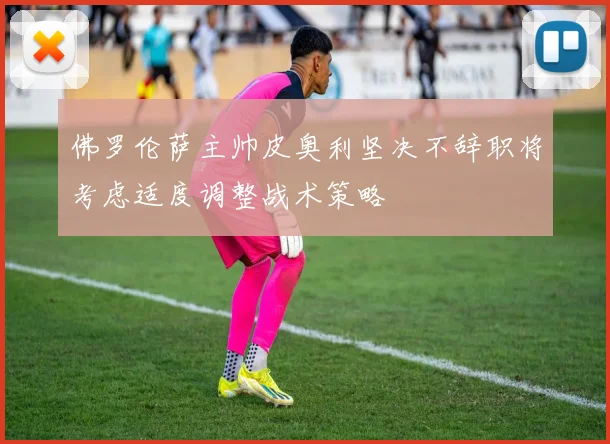 佛罗伦萨主帅皮奥利坚决不辞职将考虑适度调整战术策略