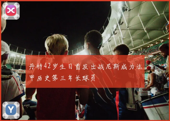 丹特42岁生日首发出战尼斯成为法甲历史第三年长球员