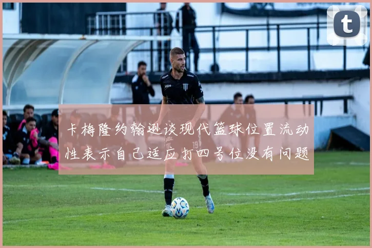 卡梅隆约翰逊谈现代篮球位置流动性表示自己适应打四号位没有问题