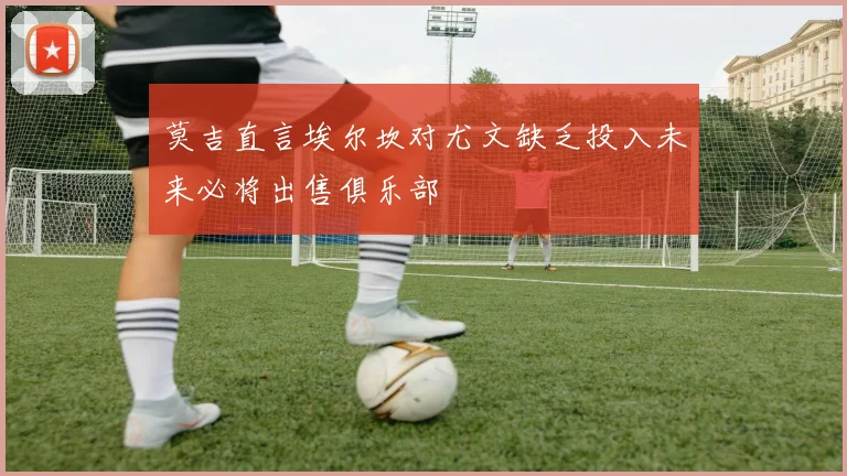 莫吉直言埃尔坎对尤文缺乏投入未来必将出售俱乐部