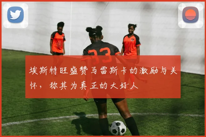 埃斯特旺盛赞马雷斯卡的激励与关怀，称其为真正的大好人