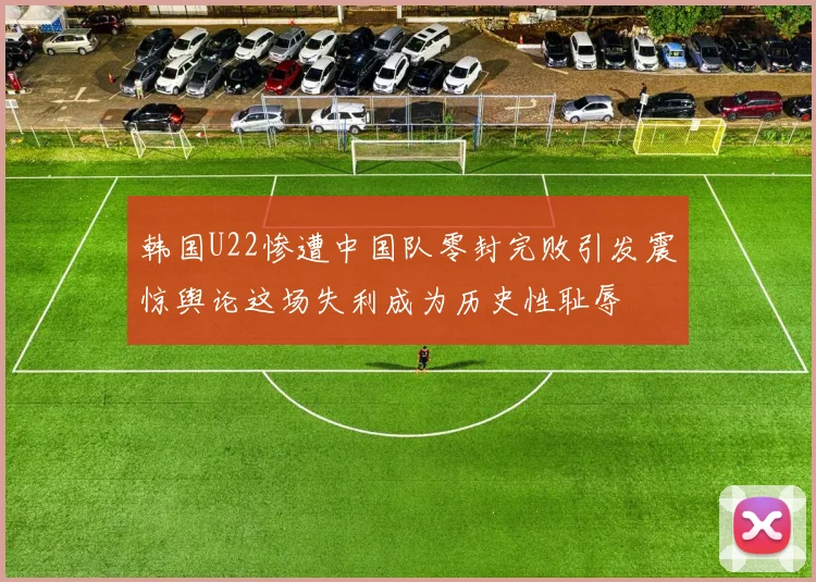 韩国U22惨遭中国队零封完败引发震惊舆论这场失利成为历史性耻辱
