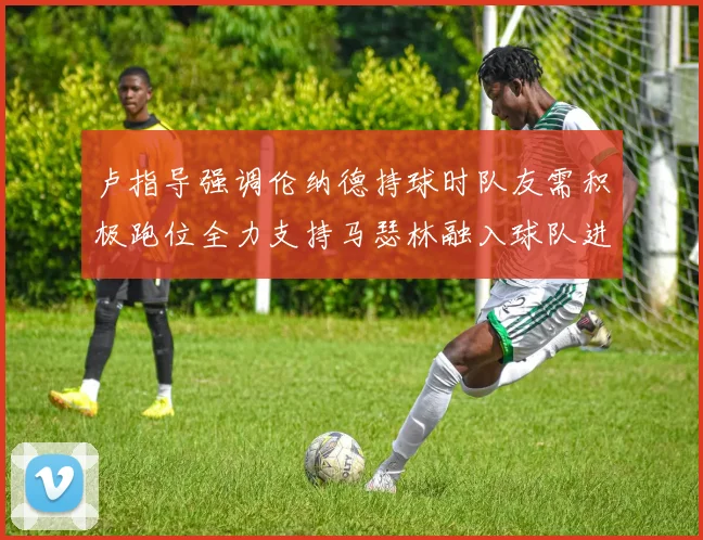 卢指导强调伦纳德持球时队友需积极跑位全力支持马瑟林融入球队进攻体系