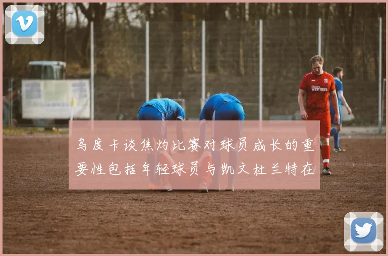 乌度卡谈焦灼比赛对球员成长的重要性包括年轻球员与凯文杜兰特在内