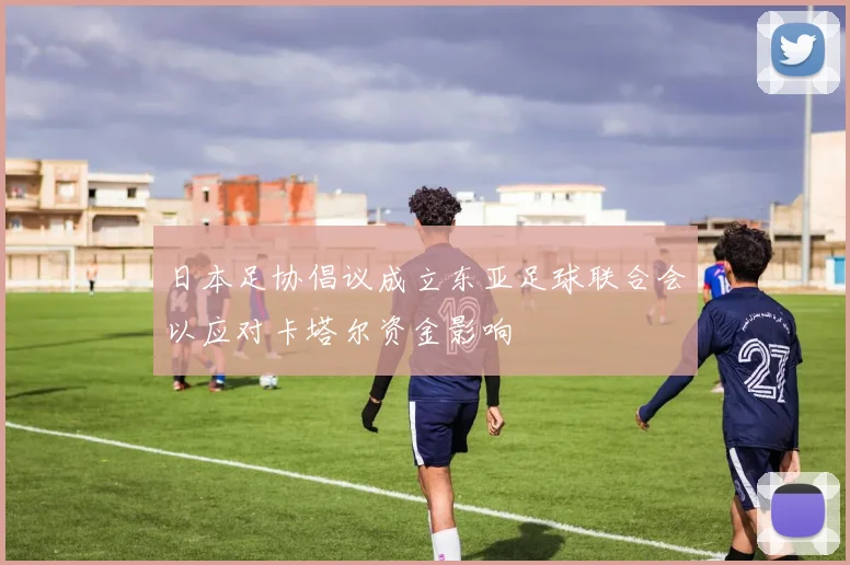 日本足协倡议成立东亚足球联合会以应对卡塔尔资金影响