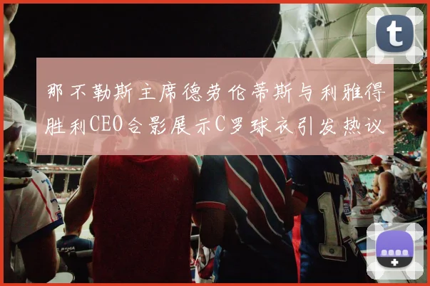 那不勒斯主席德劳伦蒂斯与利雅得胜利CEO合影展示C罗球衣引发热议