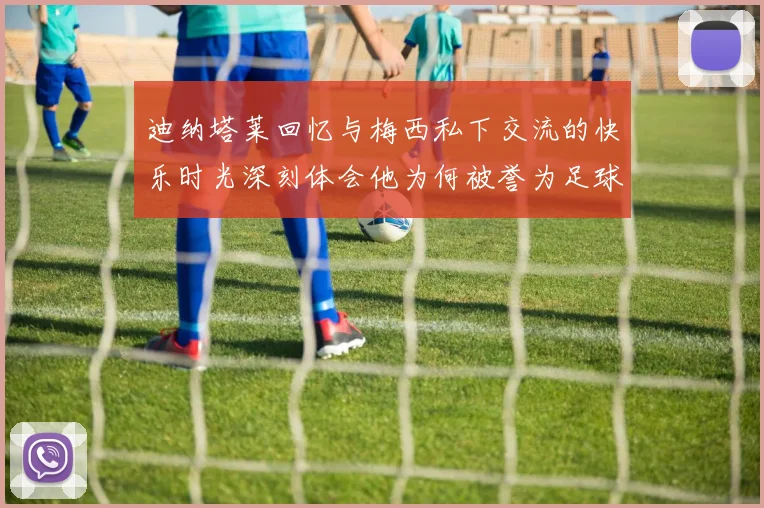 迪纳塔莱回忆与梅西私下交流的快乐时光深刻体会他为何被誉为足球历史最佳