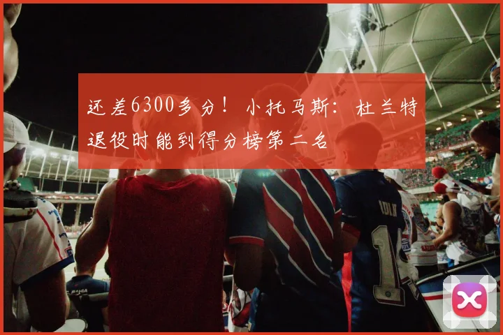 还差6300多分！小托马斯：杜兰特退役时能到得分榜第二名