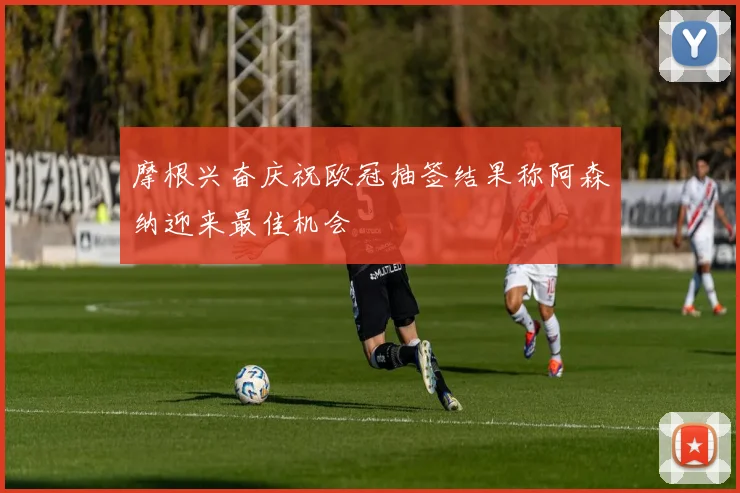 摩根兴奋庆祝欧冠抽签结果称阿森纳迎来最佳机会