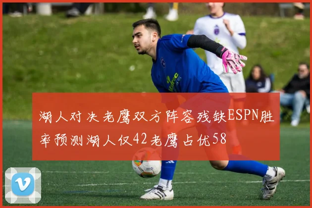 湖人对决老鹰双方阵容残缺ESPN胜率预测湖人仅42老鹰占优58