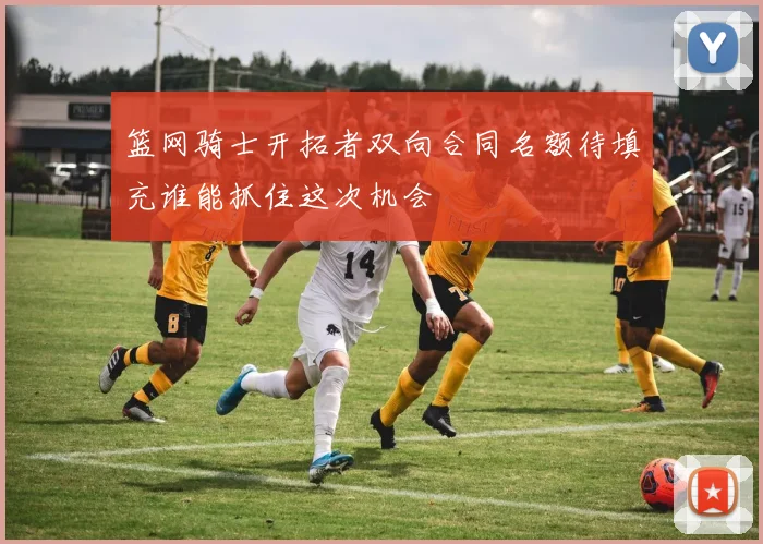 篮网骑士开拓者双向合同名额待填充谁能抓住这次机会