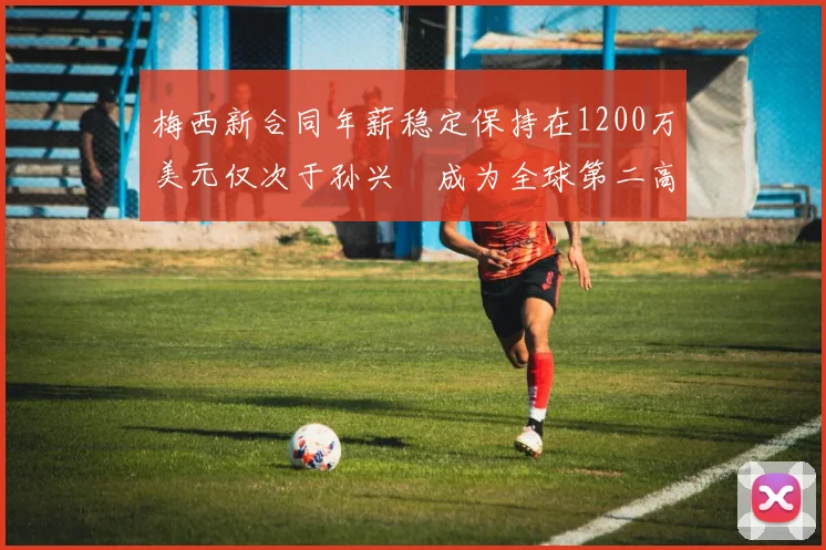 梅西新合同年薪稳定保持在1200万美元仅次于孙兴慜成为全球第二高薪球员