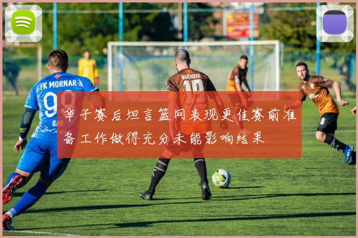 华子赛后坦言篮网表现更佳赛前准备工作做得充分未能影响结果