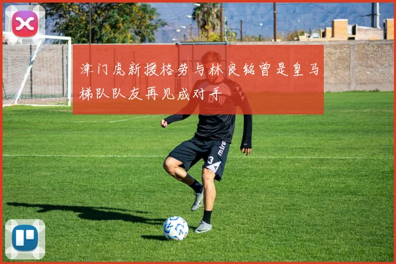 津门虎新援格劳与林良铭曾是皇马梯队队友再见成对手