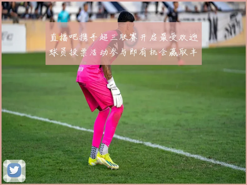 直播吧携手超三联赛开启最受欢迎球员投票活动参与即有机会赢取丰厚奖品
