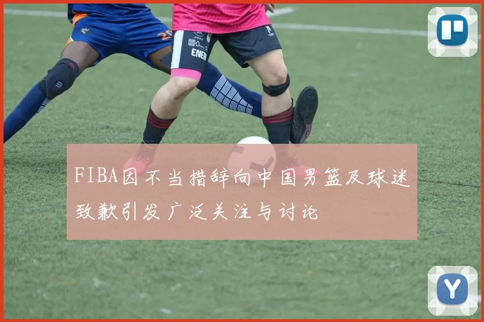 FIBA因不当措辞向中国男篮及球迷致歉引发广泛关注与讨论