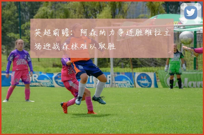 英超前瞻：阿森纳力争连胜维拉主场迎战森林难以取胜
