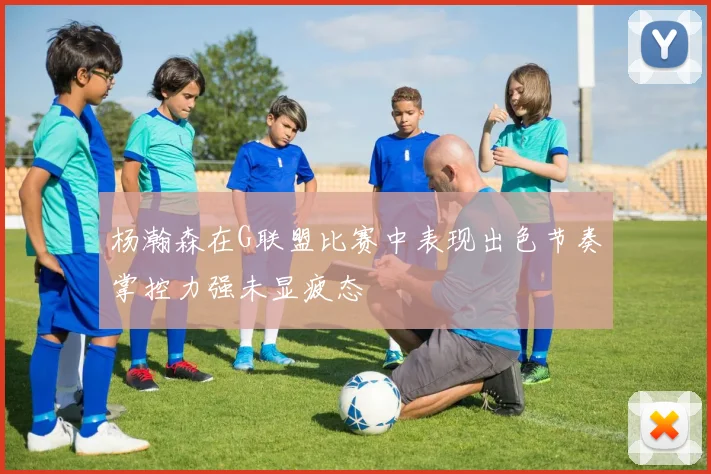 杨瀚森在G联盟比赛中表现出色节奏掌控力强未显疲态