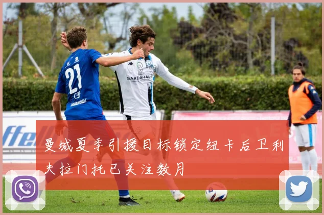 曼城夏季引援目标锁定纽卡后卫利夫拉门托已关注数月