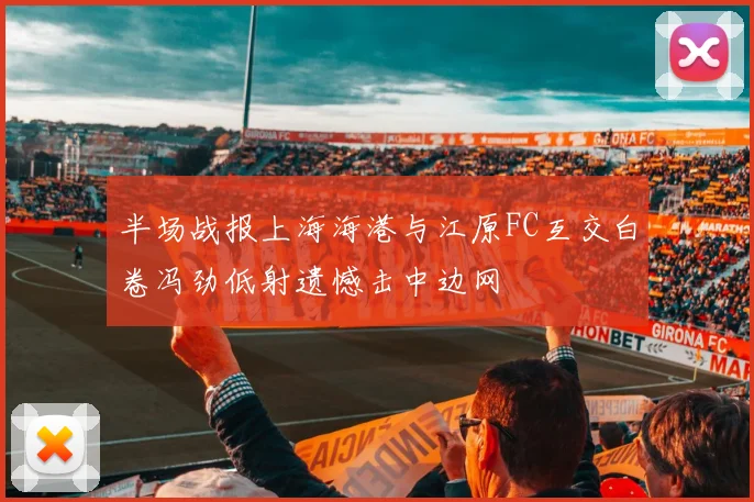半场战报上海海港与江原FC互交白卷冯劲低射遗憾击中边网