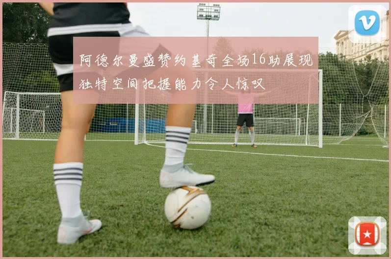 阿德尔曼盛赞约基奇全场16助展现独特空间把握能力令人惊叹