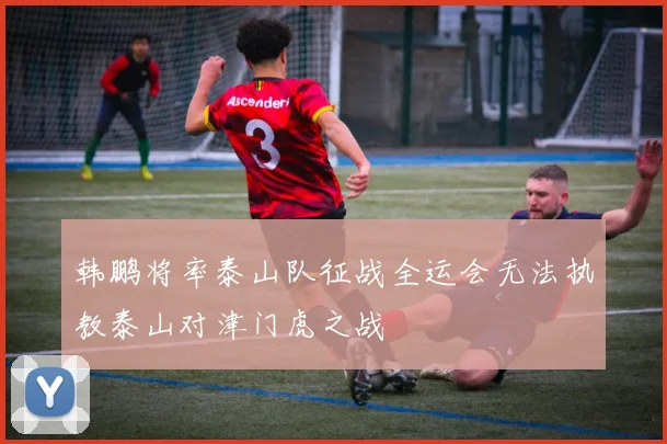 韩鹏将率泰山队征战全运会无法执教泰山对津门虎之战