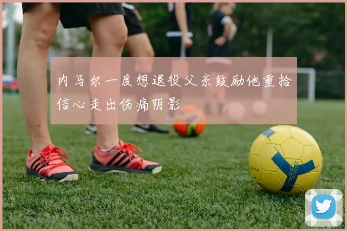 内马尔一度想退役父亲鼓励他重拾信心走出伤痛阴影
