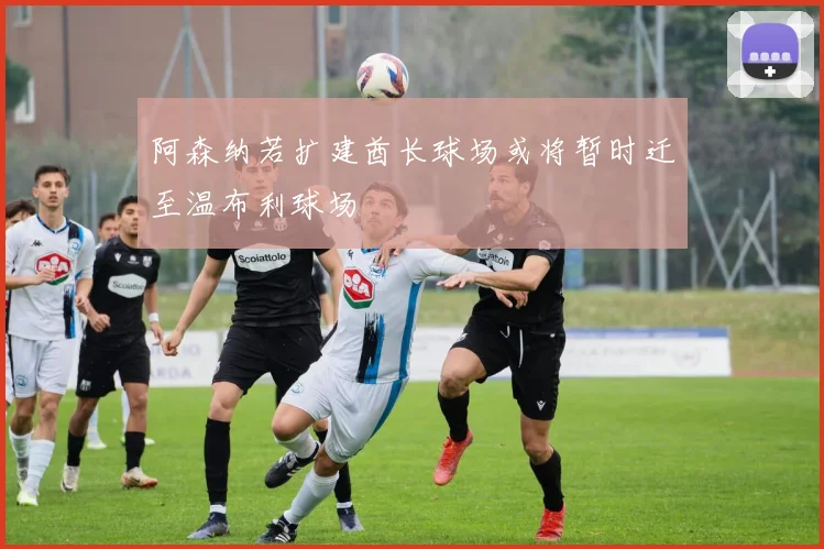阿森纳若扩建酋长球场或将暂时迁至温布利球场