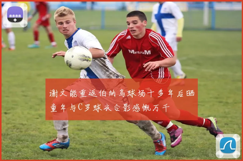 谢文能重返伯纳乌球场十多年后晒童年与C罗球衣合影感慨万千