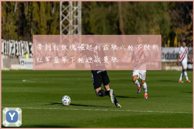 带刺白玫瑰崛起利兹联六轮不败斩红军蓝军下轮迎战曼联