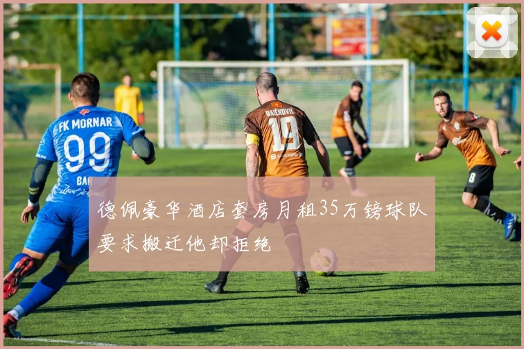 德佩豪华酒店套房月租35万镑球队要求搬迁他却拒绝