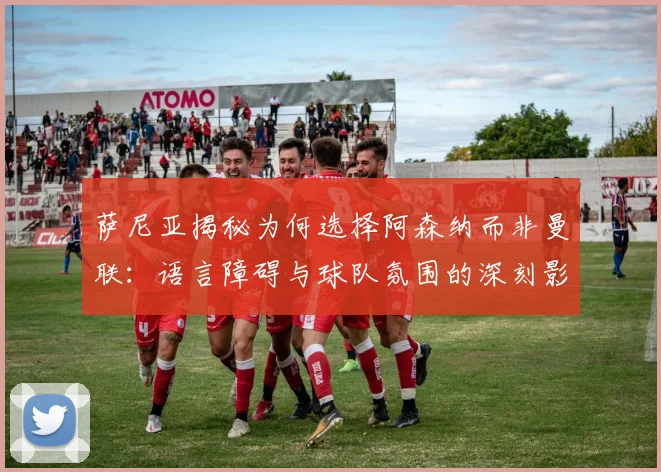 萨尼亚揭秘为何选择阿森纳而非曼联：语言障碍与球队氛围的深刻影响
