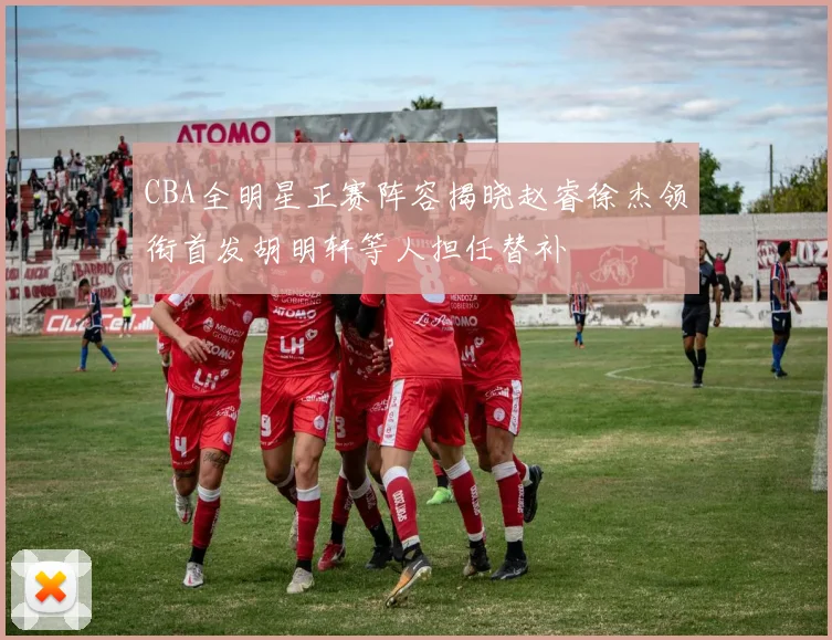 CBA全明星正赛阵容揭晓赵睿徐杰领衔首发胡明轩等人担任替补