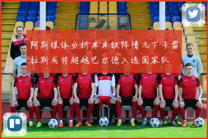 阿斯媒体分析库库缺阵情况下卡雷拉斯或将超越巴尔德入选国家队