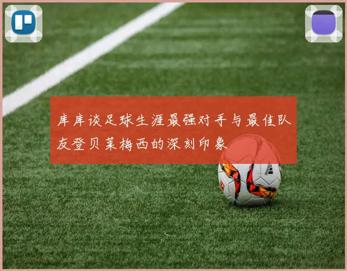 库库谈足球生涯最强对手与最佳队友登贝莱梅西的深刻印象