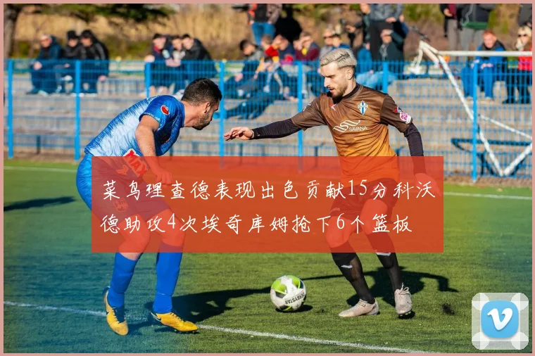 菜鸟理查德表现出色贡献15分科沃德助攻4次埃奇库姆抢下6个篮板