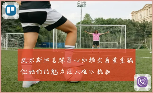 皮尔斯坦言球员心知捞女看重金钱但她们的魅力让人难以抗拒