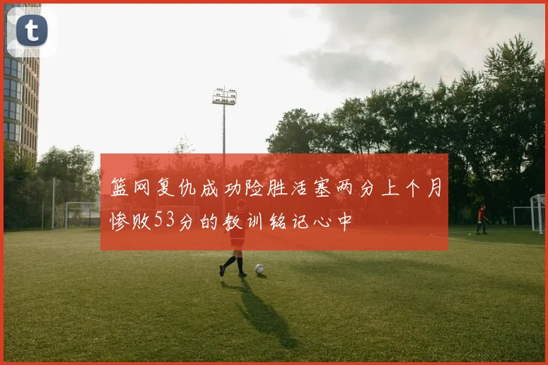 篮网复仇成功险胜活塞两分上个月惨败53分的教训铭记心中