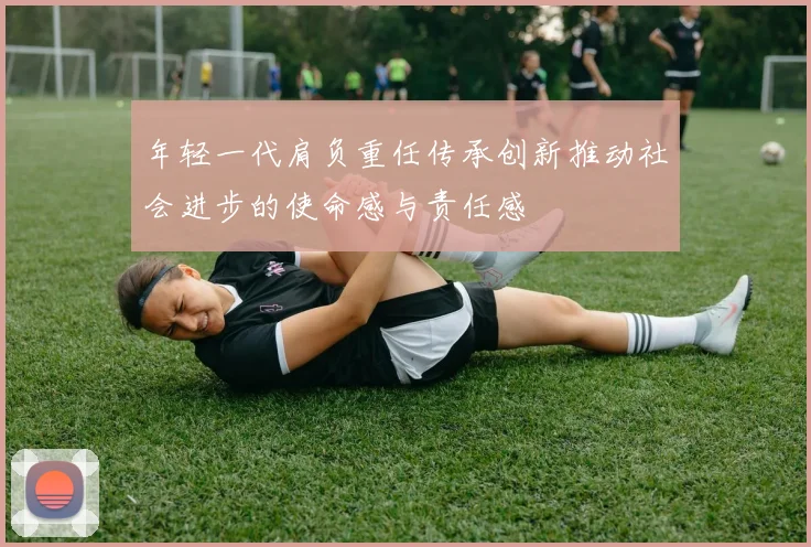 年轻一代肩负重任传承创新推动社会进步的使命感与责任感